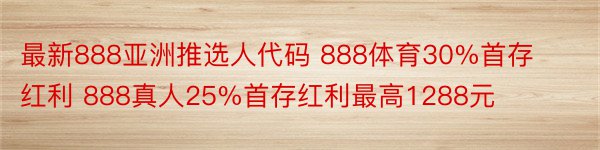 最新888亚洲推选人代码 888体育30%首存红利 888真人25%首存红利最高1288元