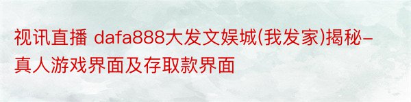 视讯直播 dafa888大发文娱城(我发家)揭秘-真人游戏界面及存取款界面