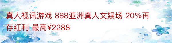 真人视讯游戏 888亚洲真人文娱场 20%再存红利 最高¥2288