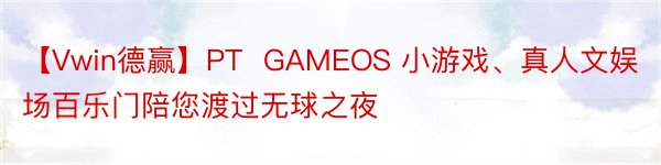 【Vwin德赢】PT  GAMEOS 小游戏、真人文娱场百乐门陪您渡过无球之夜