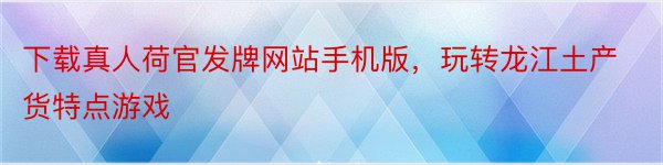 下载真人荷官发牌网站手机版，玩转龙江土产货特点游戏