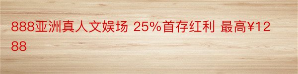 888亚洲真人文娱场 25%首存红利 最高¥1288