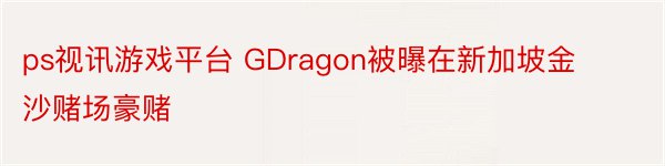 ps视讯游戏平台 GDragon被曝在新加坡金沙赌场豪赌