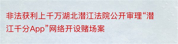 非法获利上千万湖北潜江法院公开审理“潜江千分App”网络开设赌场案